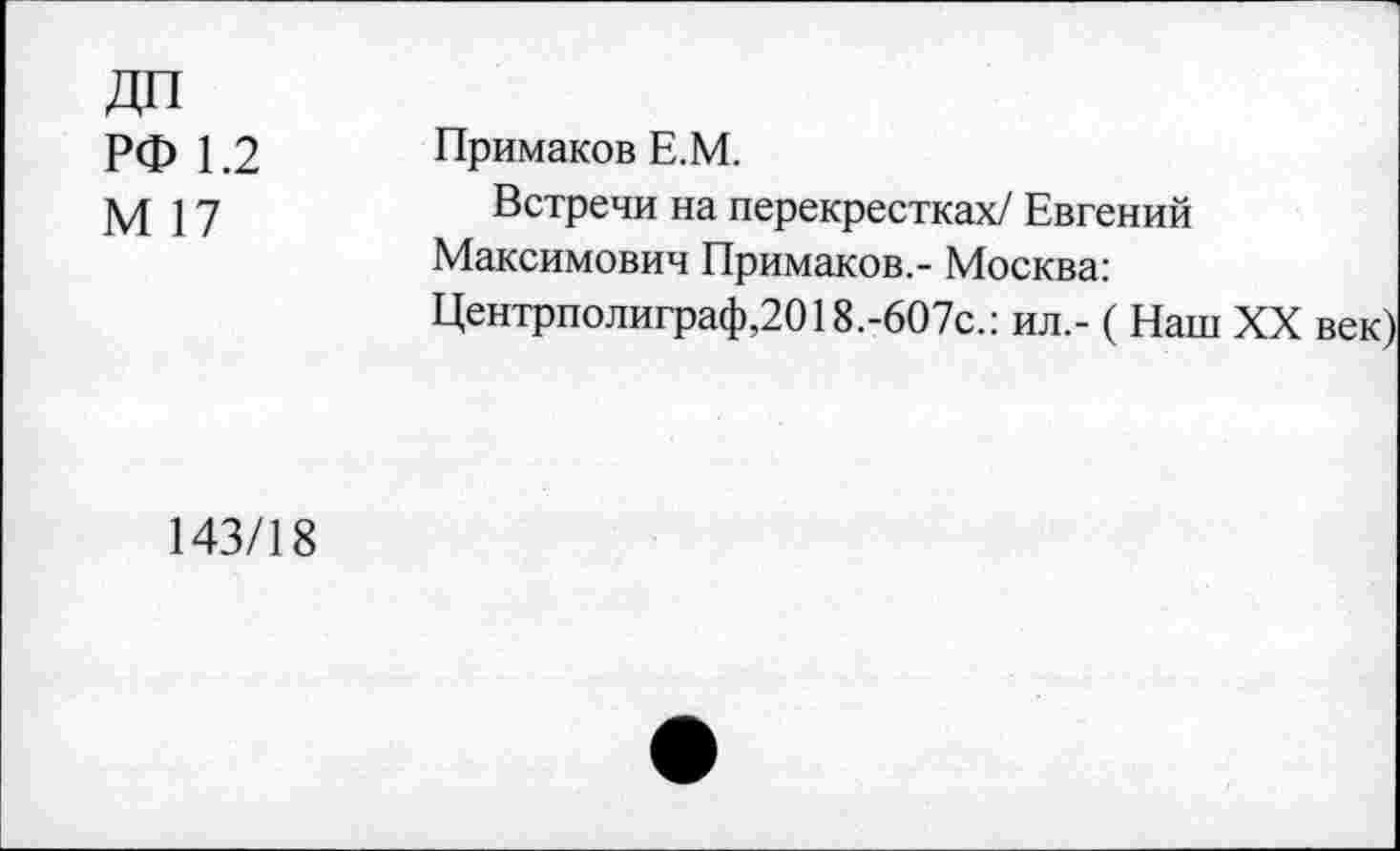 ﻿ДП РФ 1.2 М 17	Примаков Е.М. Встречи на перекрестках/ Евгений Максимович Примаков,- Москва: Центрполиграф,2018.-607с.: ил,- ( Наш XX век)
143/18	•